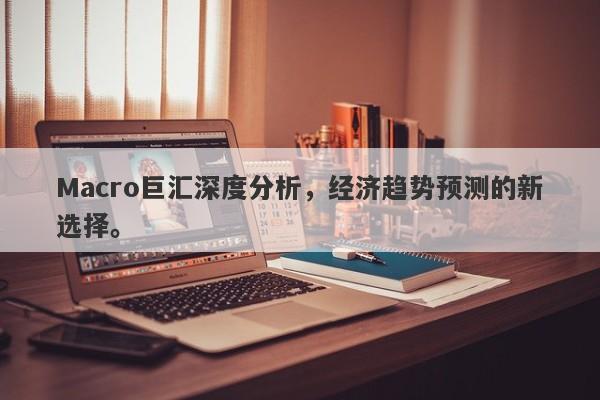 Macro巨汇深度分析，经济趋势预测的新选择。