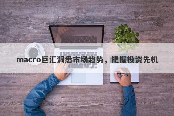 macro巨汇洞悉市场趋势，把握投资先机