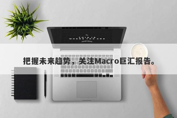 把握未来趋势，关注Macro巨汇报告。