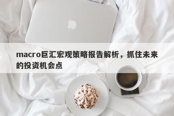 macro巨汇宏观策略报告解析，抓住未来的投资机会点