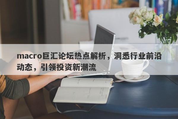 macro巨汇论坛热点解析，洞悉行业前沿动态，引领投资新潮流