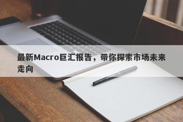 最新Macro巨汇报告，带你探索市场未来走向