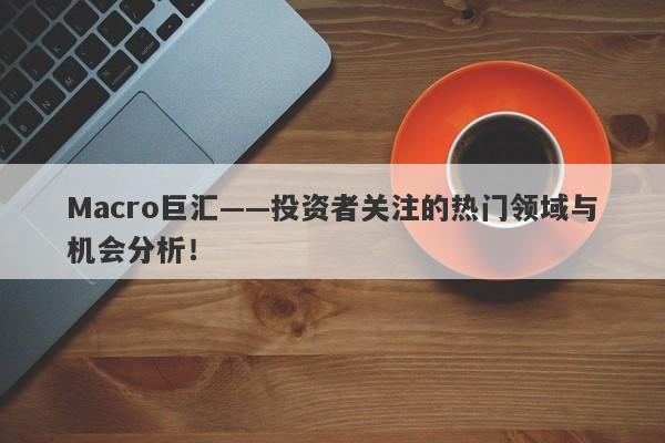 Macro巨汇——投资者关注的热门领域与机会分析！