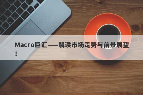 Macro巨汇——解读市场走势与前景展望！