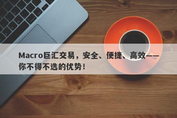 Macro巨汇交易，安全、便捷、高效——你不得不选的优势！