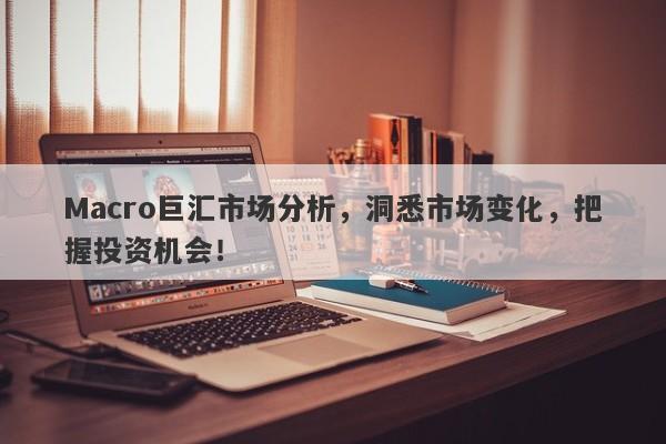 Macro巨汇市场分析，洞悉市场变化，把握投资机会！
