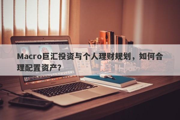 Macro巨汇投资与个人理财规划，如何合理配置资产？