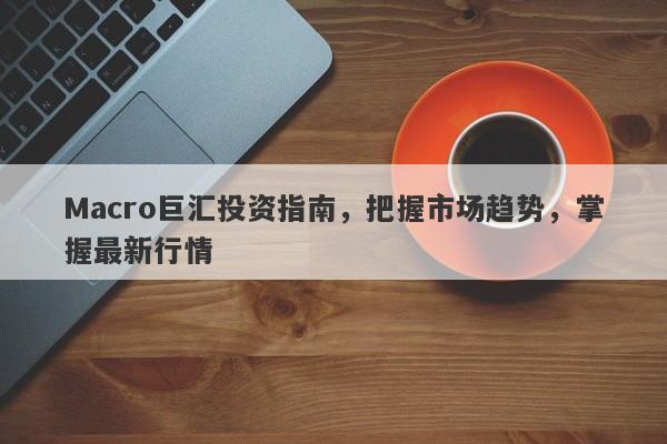 Macro巨汇投资指南，把握市场趋势，掌握最新行情