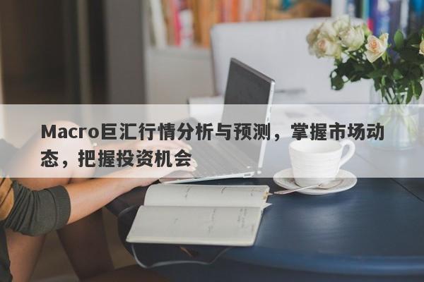 Macro巨汇行情分析与预测，掌握市场动态，把握投资机会