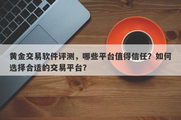 黄金交易软件评测，哪些平台值得信任？如何选择合适的交易平台？