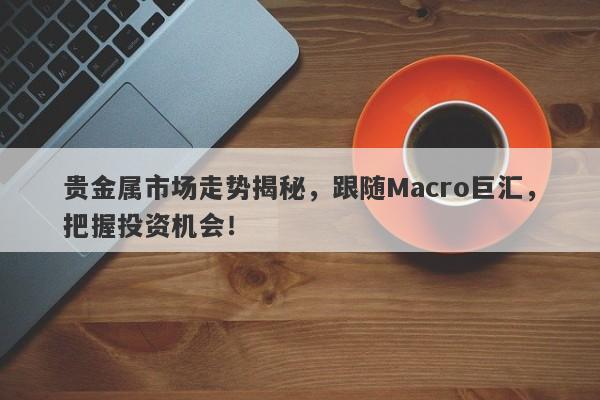 贵金属市场走势揭秘，跟随Macro巨汇，把握投资机会！