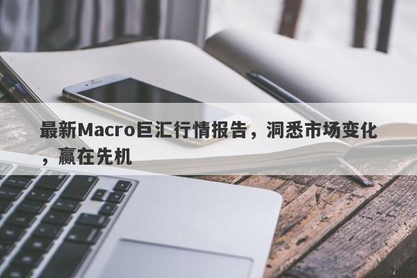 最新Macro巨汇行情报告，洞悉市场变化，赢在先机