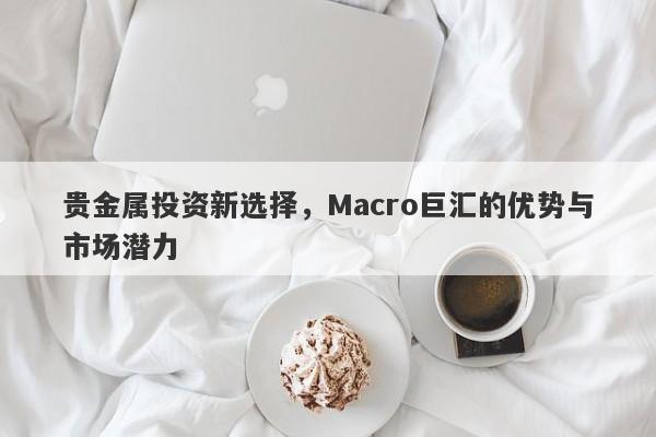 贵金属投资新选择，Macro巨汇的优势与市场潜力