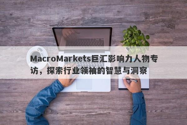 MacroMarkets巨汇影响力人物专访，探索行业领袖的智慧与洞察