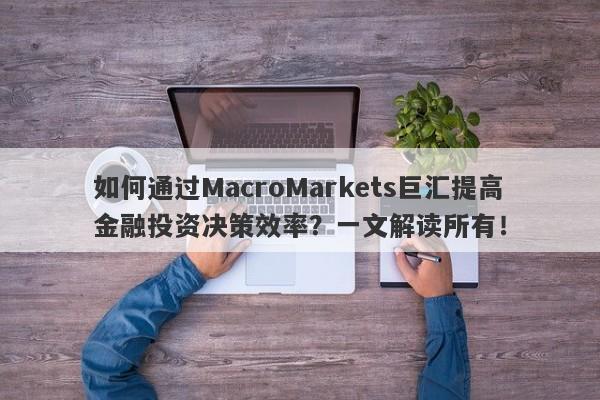 如何通过MacroMarkets巨汇提高金融投资决策效率？一文解读所有！