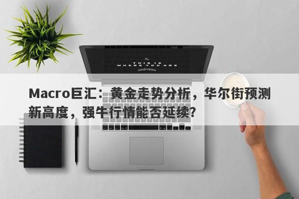 Macro巨汇：黄金走势分析，华尔街预测新高度，强牛行情能否延续？
