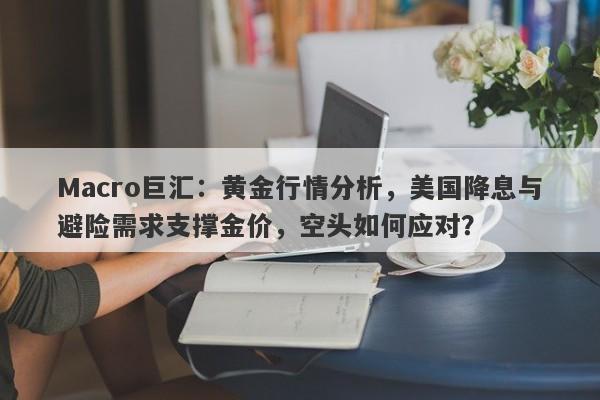 Macro巨汇：黄金行情分析，美国降息与避险需求支撑金价，空头如何应对？