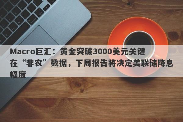 Macro巨汇：黄金突破3000美元关键在“非农”数据，下周报告将决定美联储降息幅度