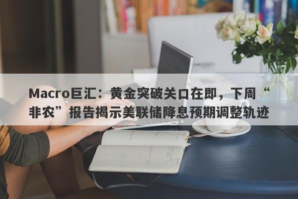 Macro巨汇：黄金突破关口在即，下周“非农”报告揭示美联储降息预期调整轨迹