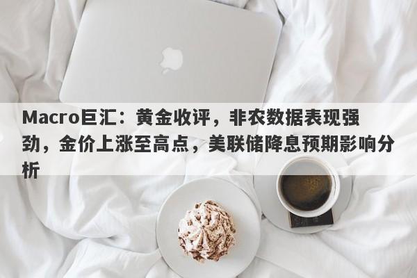 Macro巨汇：黄金收评，非农数据表现强劲，金价上涨至高点，美联储降息预期影响分析