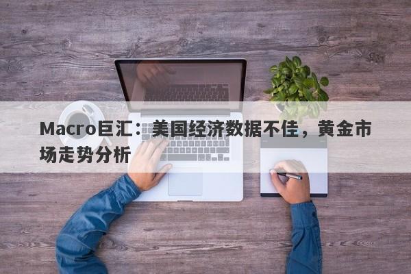 Macro巨汇：美国经济数据不佳，黄金市场走势分析
