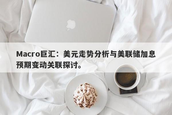 Macro巨汇：美元走势分析与美联储加息预期变动关联探讨。