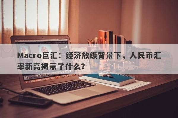 Macro巨汇：经济放缓背景下，人民币汇率新高揭示了什么？