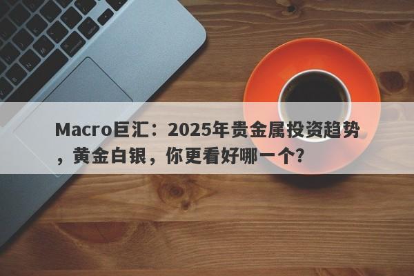 Macro巨汇：2025年贵金属投资趋势，黄金白银，你更看好哪一个？