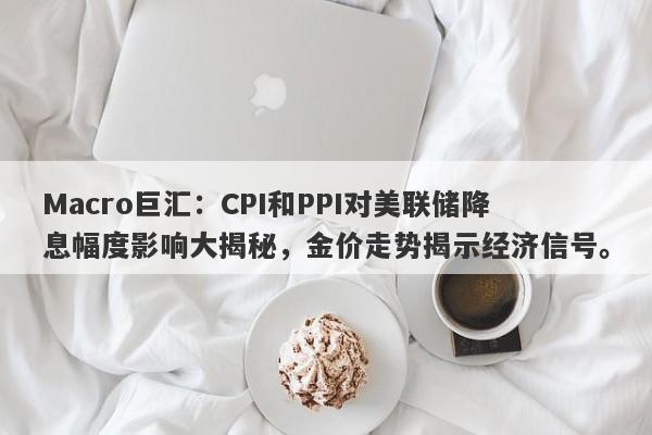 Macro巨汇：CPI和PPI对美联储降息幅度影响大揭秘，金价走势揭示经济信号。