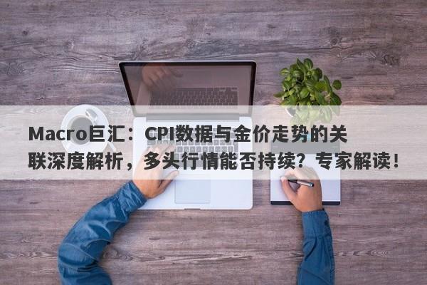 Macro巨汇：CPI数据与金价走势的关联深度解析，多头行情能否持续？专家解读！