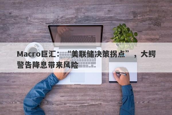 Macro巨汇：“美联储决策拐点”，大鳄警告降息带来风险