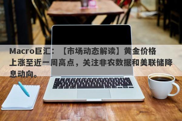 Macro巨汇：【市场动态解读】黄金价格上涨至近一周高点，关注非农数据和美联储降息动向。