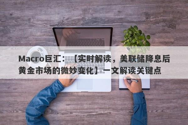 Macro巨汇：【实时解读，美联储降息后黄金市场的微妙变化】一文解读关键点