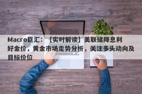 Macro巨汇：【实时解读】美联储降息利好金价，黄金市场走势分析，关注多头动向及目标价位