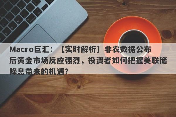 Macro巨汇：【实时解析】非农数据公布后黄金市场反应强烈，投资者如何把握美联储降息带来的机遇？