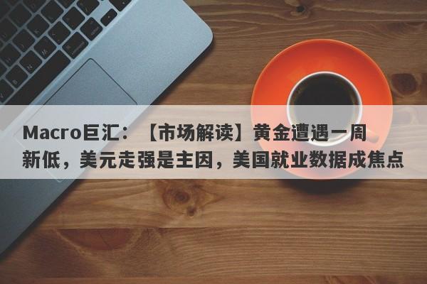 Macro巨汇：【市场解读】黄金遭遇一周新低，美元走强是主因，美国就业数据成焦点