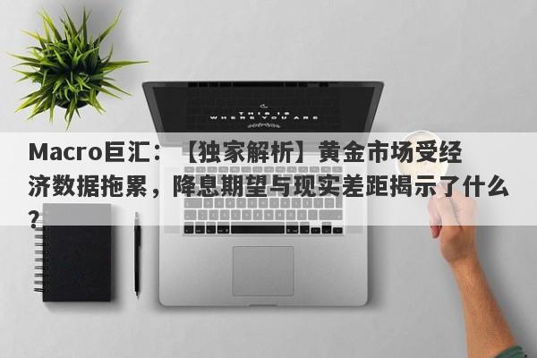 Macro巨汇：【独家解析】黄金市场受经济数据拖累，降息期望与现实差距揭示了什么？