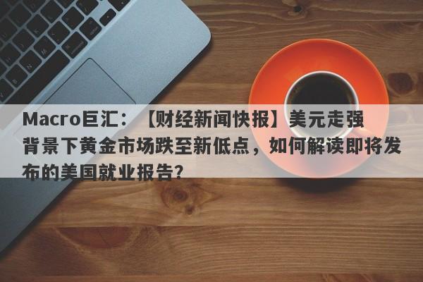 Macro巨汇：【财经新闻快报】美元走强背景下黄金市场跌至新低点，如何解读即将发布的美国就业报告？