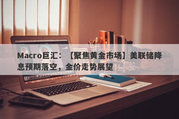 Macro巨汇：【聚焦黄金市场】美联储降息预期落空，金价走势展望