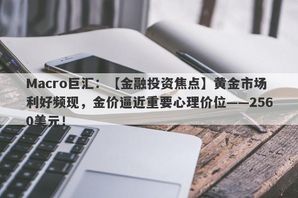 Macro巨汇：【金融投资焦点】黄金市场利好频现，金价逼近重要心理价位——2560美元！