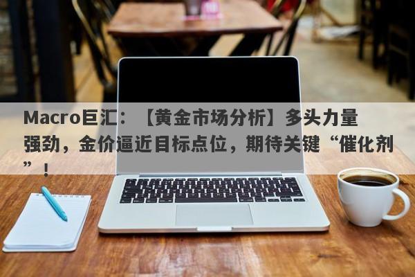Macro巨汇：【黄金市场分析】多头力量强劲，金价逼近目标点位，期待关键“催化剂”！