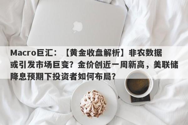 Macro巨汇：【黄金收盘解析】非农数据或引发市场巨变？金价创近一周新高，美联储降息预期下投资者如何布局？