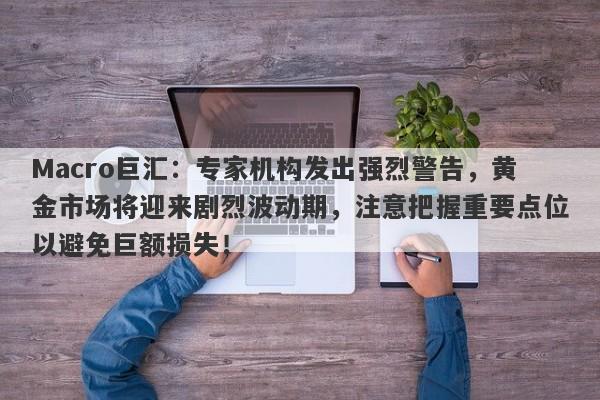 Macro巨汇：专家机构发出强烈警告，黄金市场将迎来剧烈波动期，注意把握重要点位以避免巨额损失！
