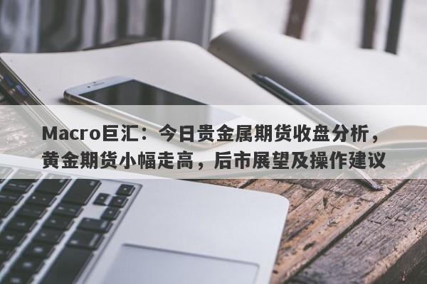 Macro巨汇：今日贵金属期货收盘分析，黄金期货小幅走高，后市展望及操作建议