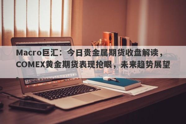 Macro巨汇：今日贵金属期货收盘解读，COMEX黄金期货表现抢眼，未来趋势展望。