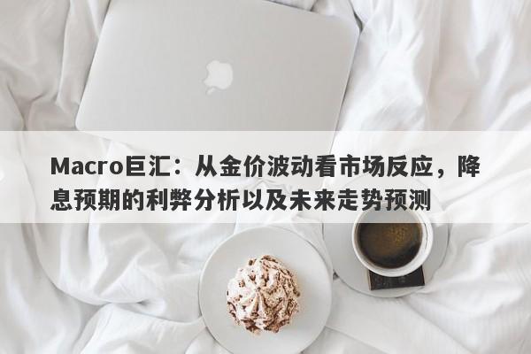 Macro巨汇：从金价波动看市场反应，降息预期的利弊分析以及未来走势预测