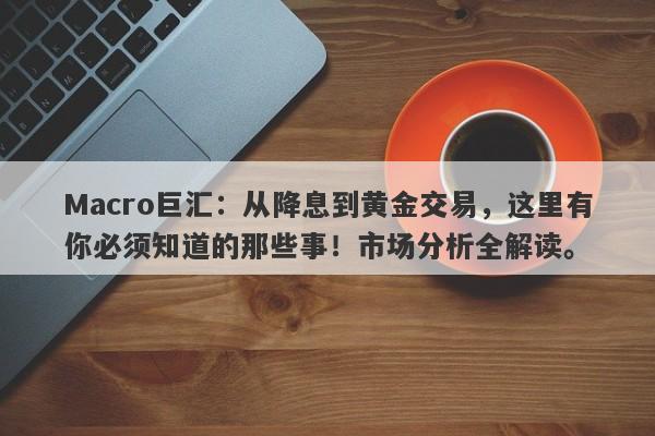 Macro巨汇：从降息到黄金交易，这里有你必须知道的那些事！市场分析全解读。
