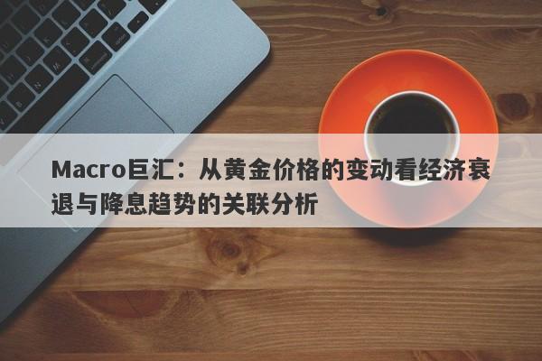 Macro巨汇：从黄金价格的变动看经济衰退与降息趋势的关联分析