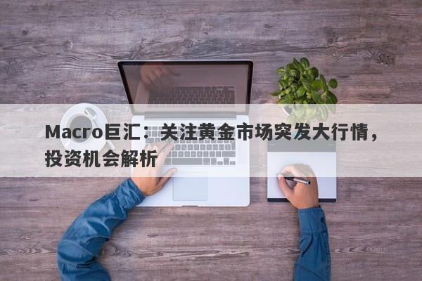 Macro巨汇：关注黄金市场突发大行情，投资机会解析