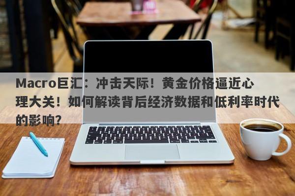 Macro巨汇：冲击天际！黄金价格逼近心理大关！如何解读背后经济数据和低利率时代的影响？